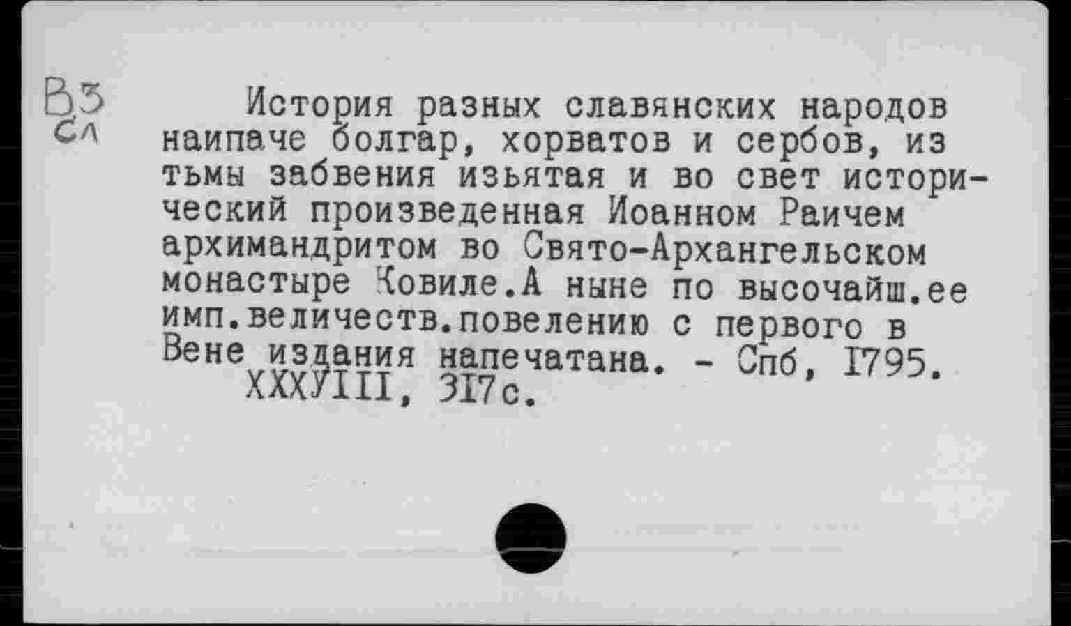 ﻿Вб История разных славянских народов наипаче болгар, хорватов и сербов, из тьмы забвения изъятая и во свет исторический произведенная Иоанном Раичем архимандритом во Свято-Архангельском монастыре Ковиле.А ныне по высочайш.ее имп.величеств.повелению с первого в ВеНехХОТПЯ 5і7сЧаТаНа’ ' Спб’ 1795‘